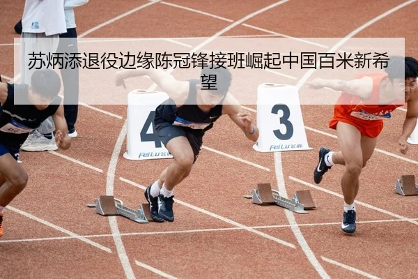 苏炳添退役边缘陈冠锋接班崛起中国百米新希望